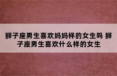 狮子座男生喜欢妈妈样的女生吗 狮子座男生喜欢什么样的女生